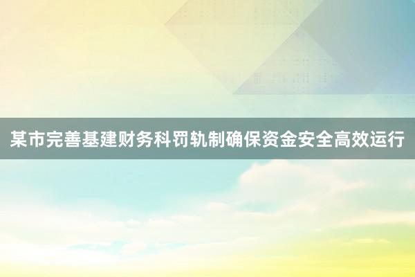 某市完善基建财务科罚轨制确保资金安全高效运行